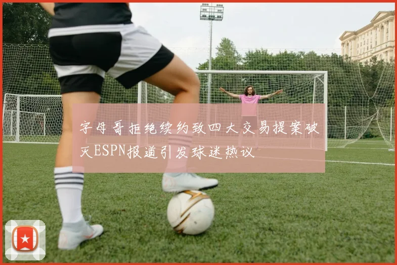 字母哥拒绝续约致四大交易提案破灭ESPN报道引发球迷热议