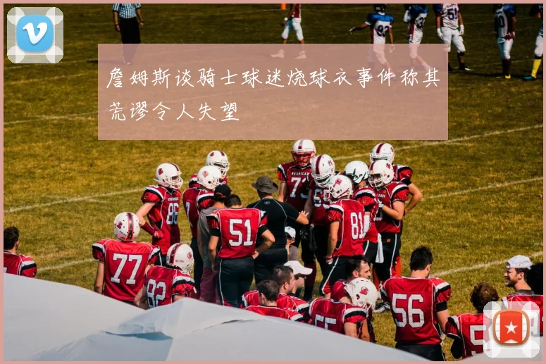 詹姆斯谈骑士球迷烧球衣事件称其荒谬令人失望