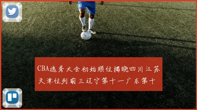 CBA选秀大会初始顺位揭晓四川江苏天津位列前三辽宁第十一广东第十六