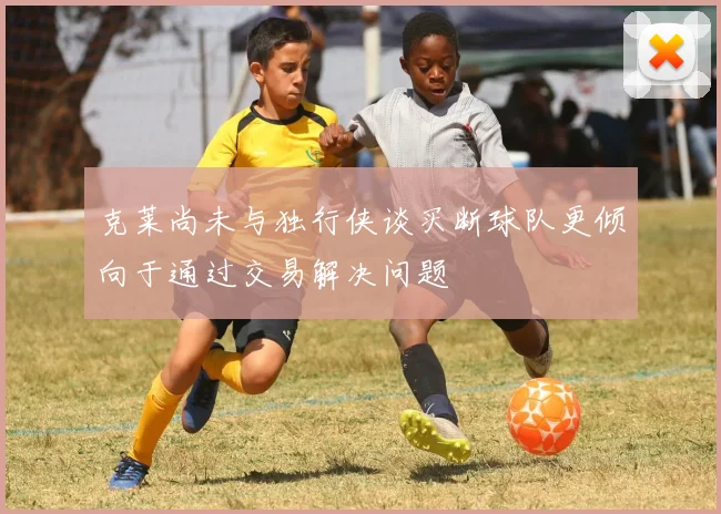克莱尚未与独行侠谈买断球队更倾向于通过交易解决问题