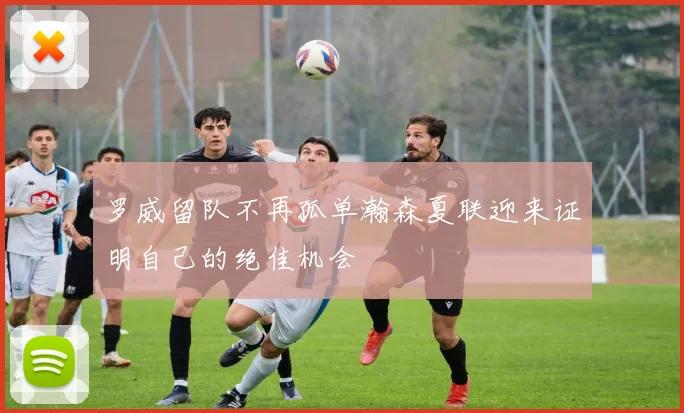 罗威留队不再孤单瀚森夏联迎来证明自己的绝佳机会
