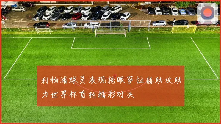 利物浦球员表现抢眼萨拉赫助攻助力世界杯首轮精彩对决