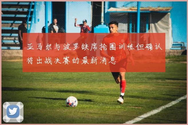 亚马尔与波罗缺席抢圈训练但确认将出战决赛的最新消息