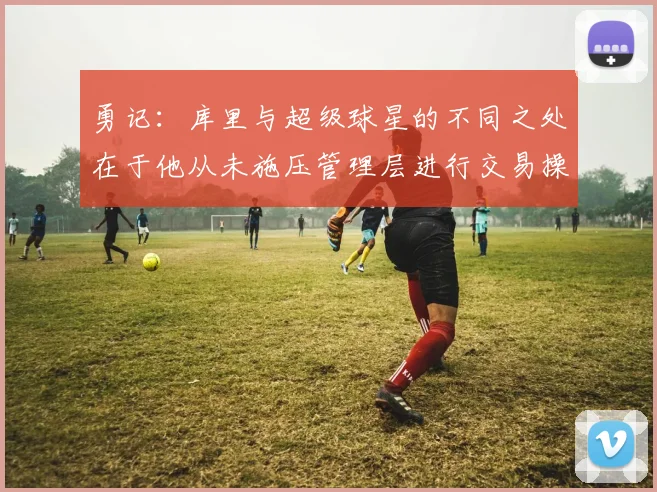 勇记：库里与超级球星的不同之处在于他从未施压管理层进行交易操作