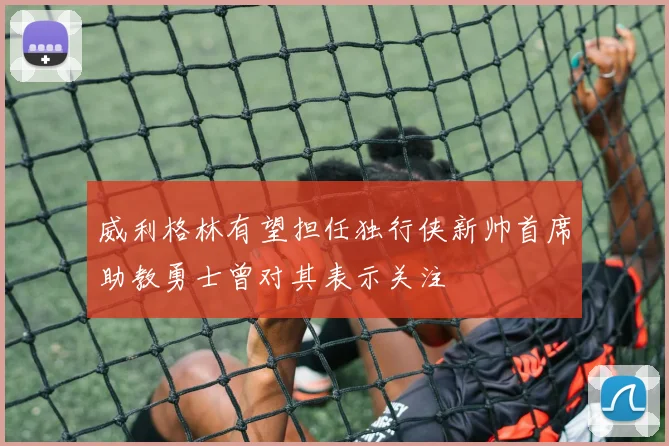 威利格林有望担任独行侠新帅首席助教勇士曾对其表示关注