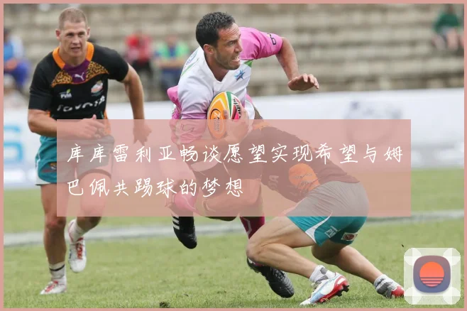 库库雷利亚畅谈愿望实现希望与姆巴佩共踢球的梦想