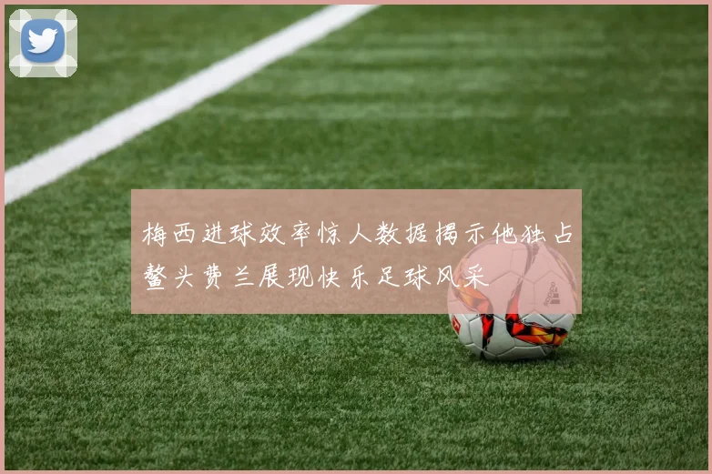 梅西进球效率惊人数据揭示他独占鳌头费兰展现快乐足球风采