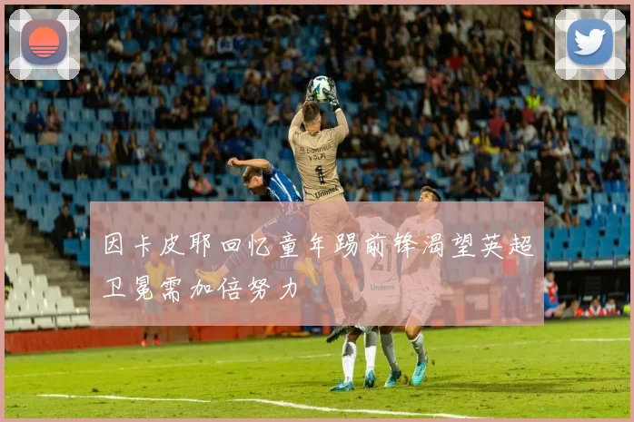 因卡皮耶回忆童年踢前锋渴望英超卫冕需加倍努力