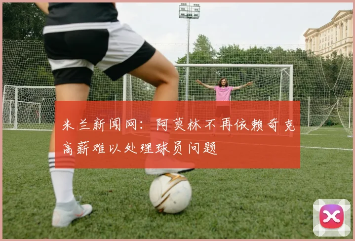米兰新闻网：阿莫林不再依赖奇克高薪难以处理球员问题