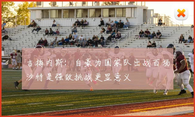 吉梅内斯：自豪为国家队出战百场沙特是强敌挑战更显意义