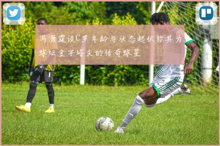 冯潇霆谈C罗年龄与状态起伏称其为球坛金字塔尖的传奇球星