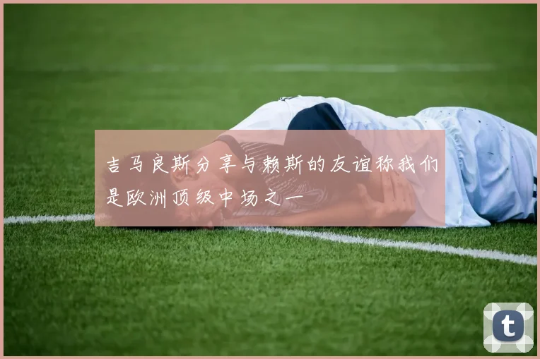 吉马良斯分享与赖斯的友谊称我们是欧洲顶级中场之一