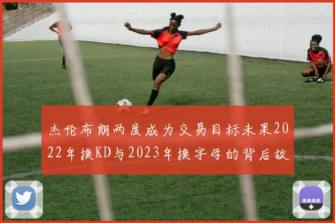 杰伦布朗两度成为交易目标未果2022年换KD与2023年换字母的背后故事