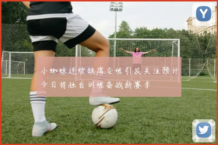 小蜘蛛连续缺席合练引发关注预计今日将独自训练备战新赛季