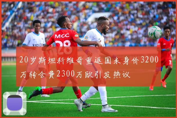 20岁斯坦科维奇重返国米身价3200万转会费2300万欧引发热议
