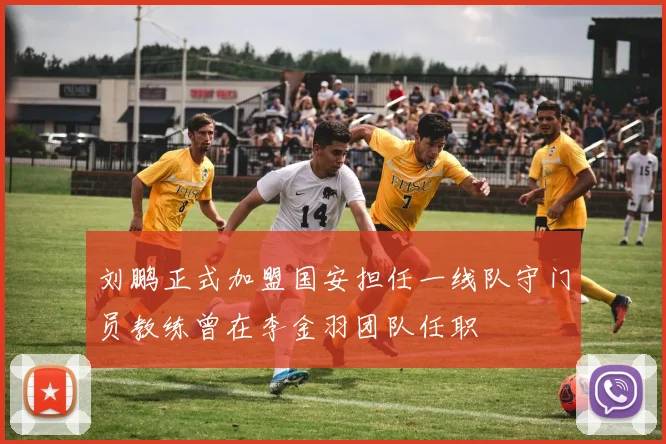 刘鹏正式加盟国安担任一线队守门员教练曾在李金羽团队任职
