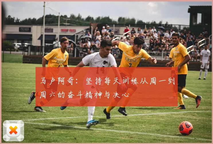 马卢阿奇：坚持每天训练从周一到周六的奋斗精神与决心